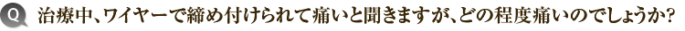4）治療中、ワイヤーで締め付けられて痛いと聞きますが、どの程度痛いのでしょうか？