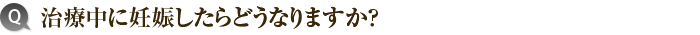 治療中に妊娠したらどうなりますか？