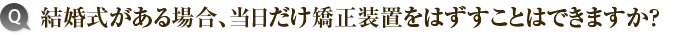 6）結婚式がある場合、当日だけ矯正装置をはずすことはできますか？