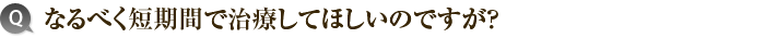 7）なるべく短期間で治療してほしいのですが？